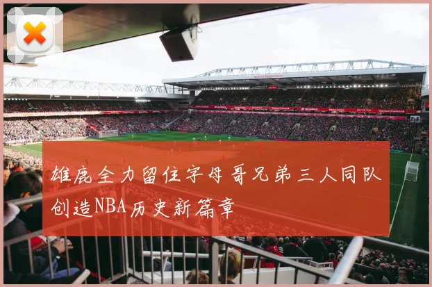 雄鹿全力留住字母哥兄弟三人同队创造NBA历史新篇章