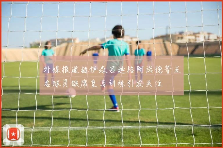 外媒报道赫伊森吕迪格阿诺德等五名球员缺席皇马训练引发关注