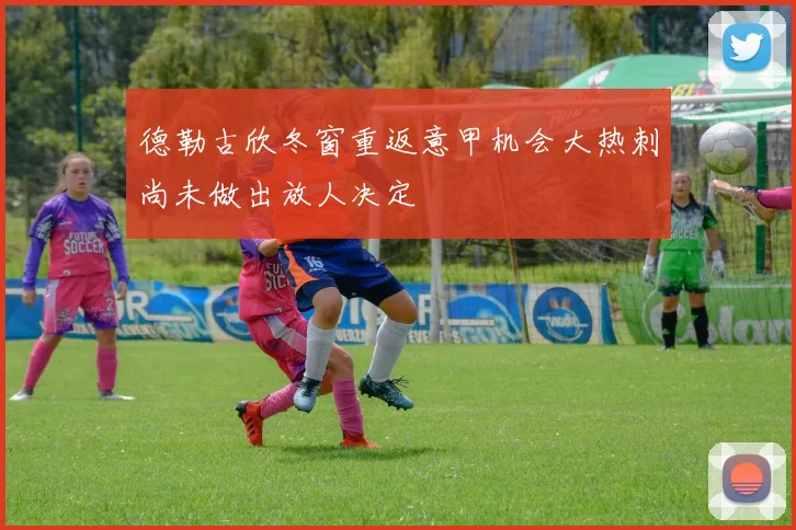 德勒古欣冬窗重返意甲机会大热刺尚未做出放人决定