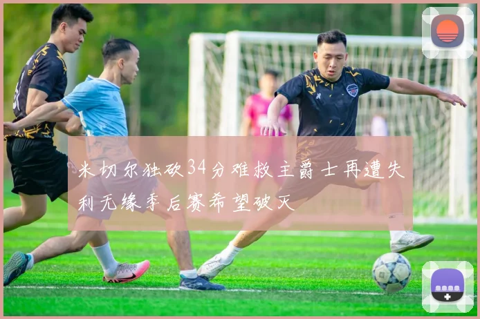 米切尔独砍34分难救主爵士再遭失利无缘季后赛希望破灭