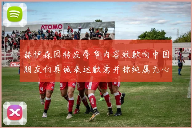 赫伊森因转发辱华内容致歉向中国朋友们真诚表达歉意并称纯属无心之过