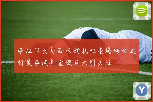 弗拉门戈与西汉姆就帕奎塔转会进行复杂谈判金额巨大引关注