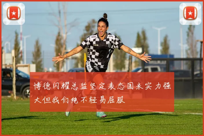 博德闪耀总监坚定表态国米实力强大但我们绝不轻易屈服