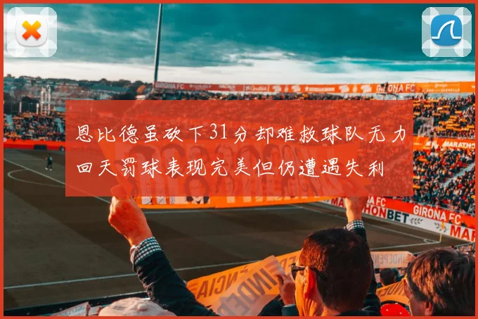 恩比德虽砍下31分却难救球队无力回天罚球表现完美但仍遭遇失利