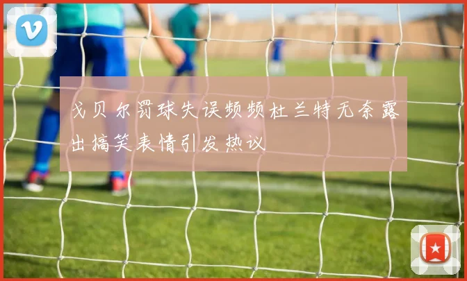 戈贝尔罚球失误频频杜兰特无奈露出搞笑表情引发热议