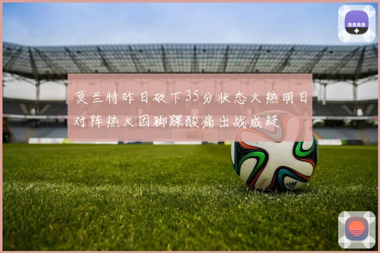 莫兰特昨日砍下35分状态火热明日对阵热火因脚踝酸痛出战成疑