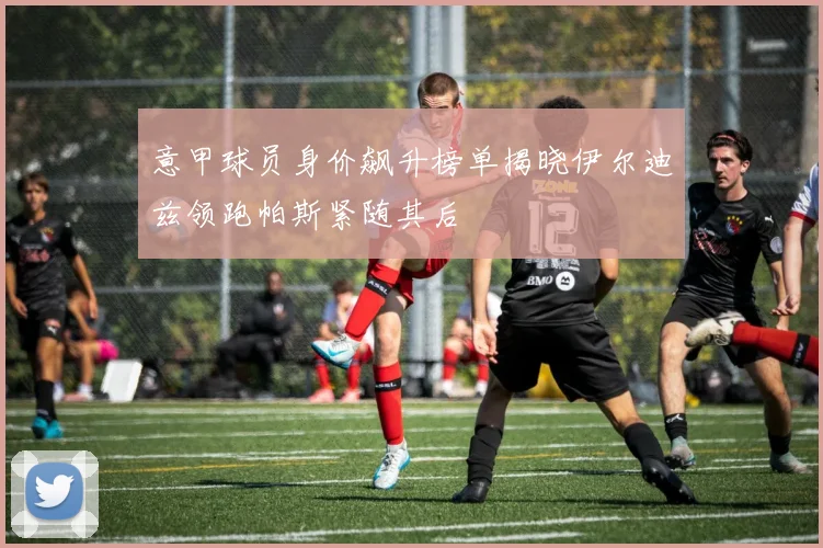 意甲球员身价飙升榜单揭晓伊尔迪兹领跑帕斯紧随其后