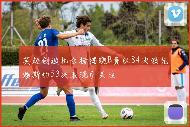 英超创造机会榜揭晓B费以84次领先赖斯的53次表现引关注