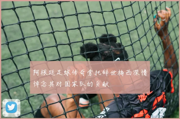 阿根廷足球传奇索托辞世梅西深情悼念其对国家队的贡献