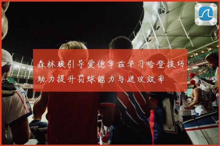 森林狼引导爱德华兹学习哈登技巧助力提升罚球能力与进攻效率