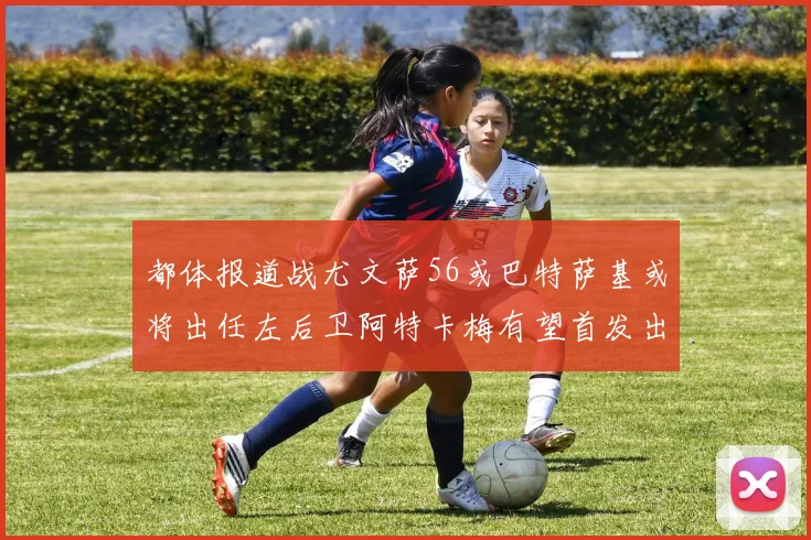 都体报道战尤文萨56或巴特萨基或将出任左后卫阿特卡梅有望首发出战