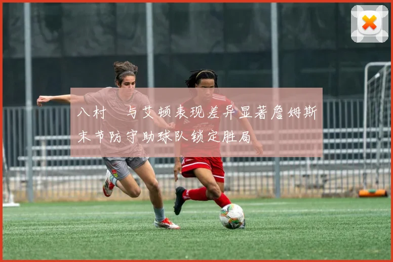 八村塁与艾顿表现差异显著詹姆斯末节防守助球队锁定胜局