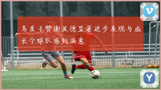 乌度卡赞谢泼德显著进步表现与成长令球队感到满意