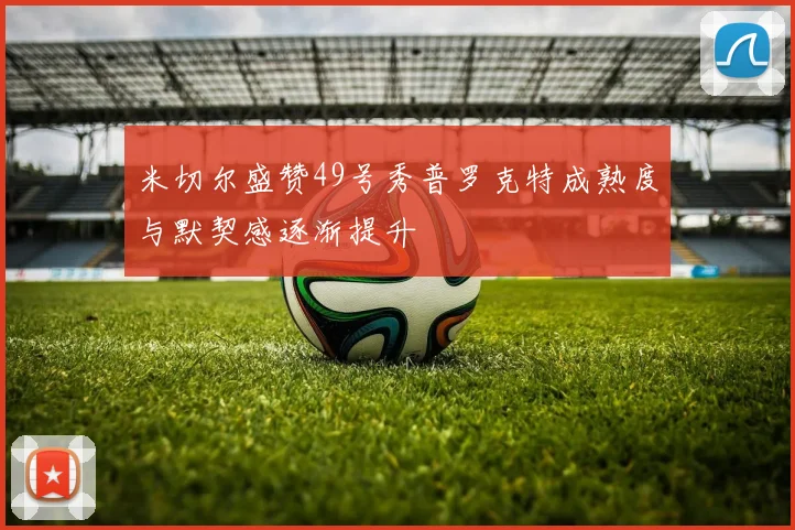 米切尔盛赞49号秀普罗克特成熟度与默契感逐渐提升