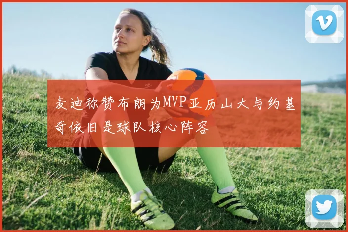 麦迪称赞布朗为MVP亚历山大与约基奇依旧是球队核心阵容