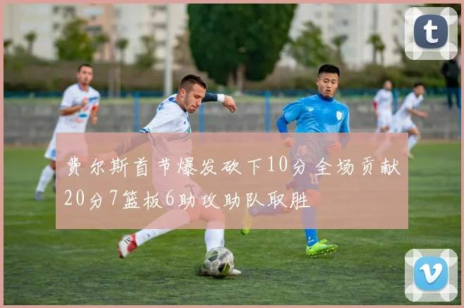费尔斯首节爆发砍下10分全场贡献20分7篮板6助攻助队取胜
