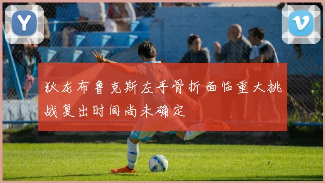 狄龙布鲁克斯左手骨折面临重大挑战复出时间尚未确定