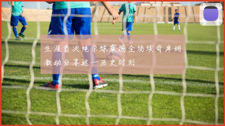 生涯首次绝杀球震撼全场埃奇库姆激动分享这一历史时刻