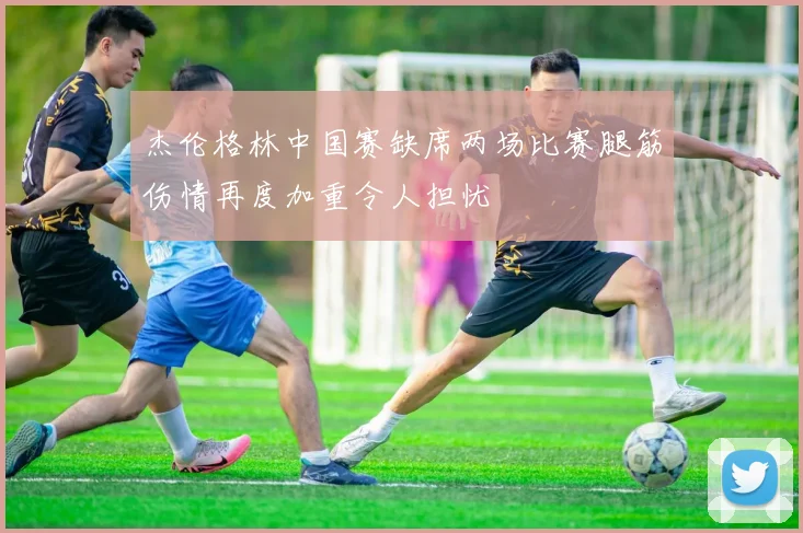 杰伦格林中国赛缺席两场比赛腿筋伤情再度加重令人担忧