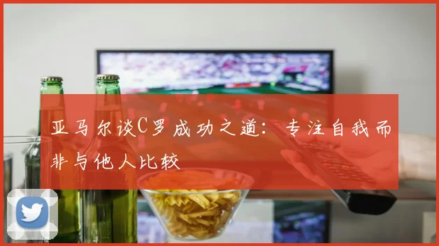 亚马尔谈C罗成功之道：专注自我而非与他人比较
