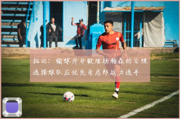拓记：输球并非锻炼杨瀚森的合理选择球队应优先考虑即战力选手