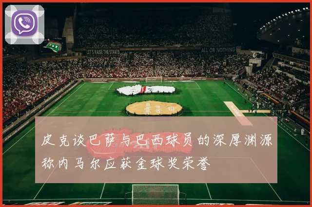皮克谈巴萨与巴西球员的深厚渊源称内马尔应获金球奖荣誉