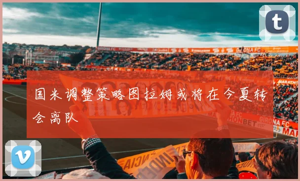 国米调整策略图拉姆或将在今夏转会离队