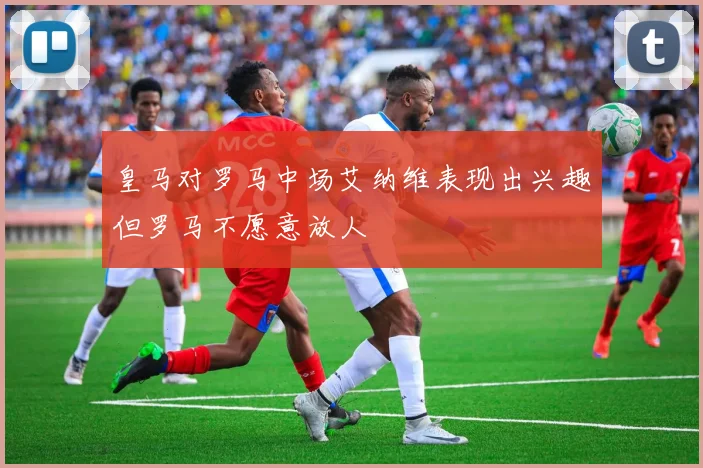 皇马对罗马中场艾纳维表现出兴趣但罗马不愿意放人