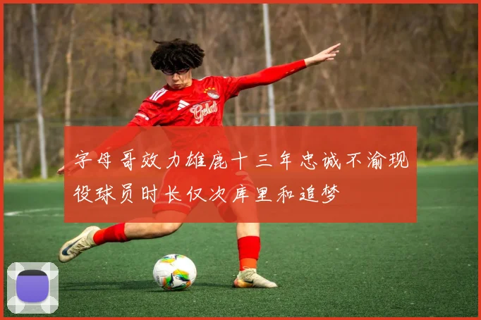 字母哥效力雄鹿十三年忠诚不渝现役球员时长仅次库里和追梦