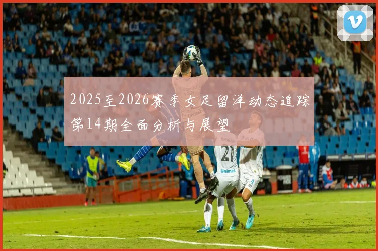 2025至2026赛季女足留洋动态追踪第14期全面分析与展望