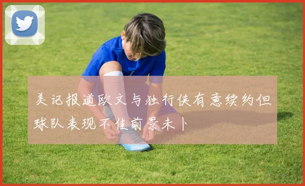 美记报道欧文与独行侠有意续约但球队表现不佳前景未卜