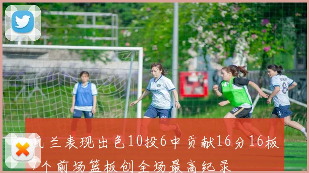 瓦兰表现出色10投6中贡献16分16板7个前场篮板创全场最高纪录