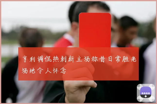 亨利调侃热刺新主场称昔日常胜老场地令人怀念