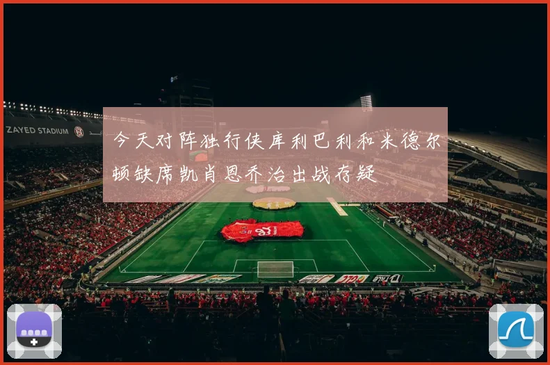 今天对阵独行侠库利巴利和米德尔顿缺席凯肖恩乔治出战存疑