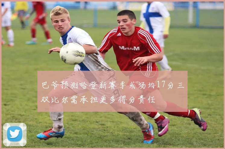 巴爷预测哈登新赛季或场均17分三双比尔需承担更多得分责任