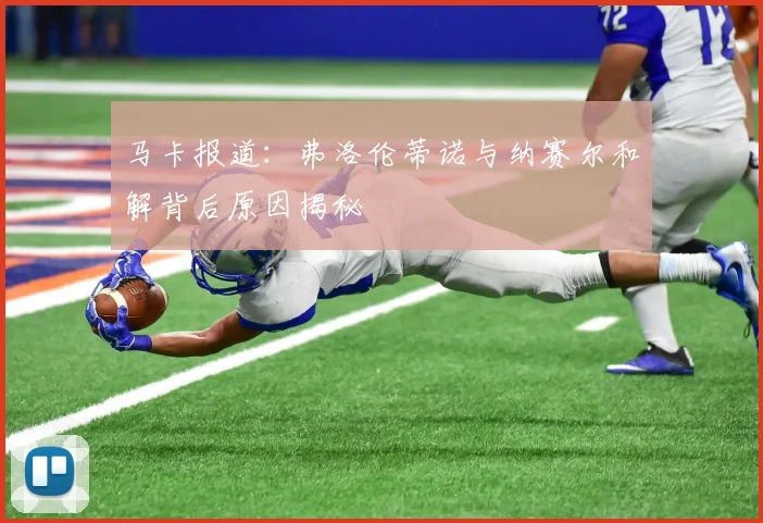 马卡报道：弗洛伦蒂诺与纳赛尔和解背后原因揭秘