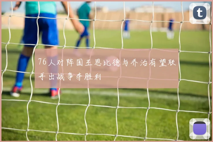 76人对阵国王恩比德与乔治有望联手出战争夺胜利