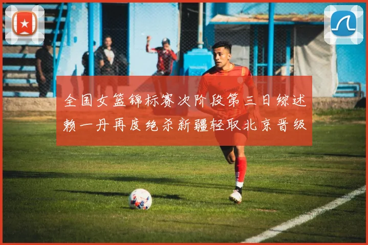 全国女篮锦标赛次阶段第三日综述赖一丹再度绝杀新疆轻取北京晋级在望