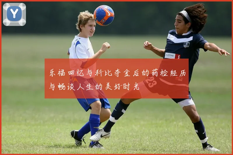 乐福回忆与科比夺金后的药检经历与畅谈人生的美好时光