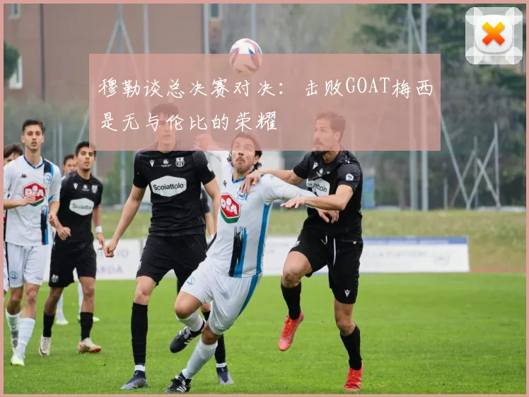 穆勒谈总决赛对决：击败GOAT梅西是无与伦比的荣耀