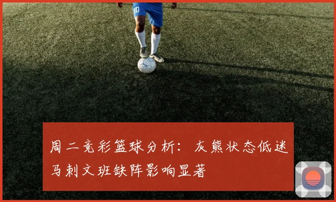 周二竞彩篮球分析：灰熊状态低迷马刺文班缺阵影响显著